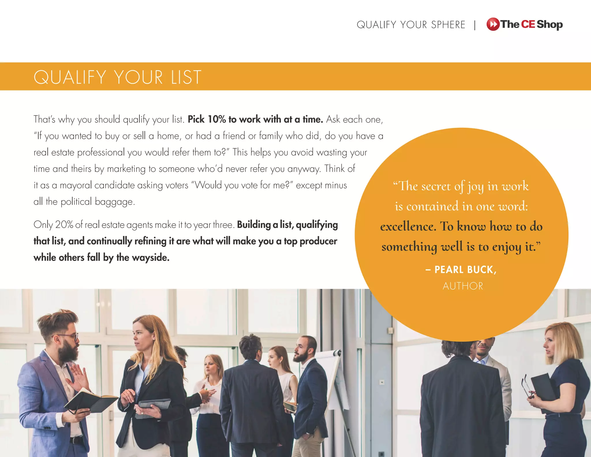 That’s why you should qualify your list. Pick 10% to work with at a time. Ask each one,
“If you wanted to buy or sell a home, or had a friend or family who did, do you have a
real estate professional you would refer them to?” This helps you avoid wasting your
time and theirs by marketing to someone who’d never refer you anyway. Think of
it as a mayoral candidate asking voters “Would you vote for me?” except minus
all the political baggage.
Only 20% of real estate agents make it to year three. Building a list, qualifying
that list, and continually refining it are what will make you a top producer
while others fall by the wayside.
QUALIFY YOUR LIST
“The secret of joy in work
is contained in one word:
excellence. To know how to do
something well is to enjoy it.”
– PEARL BUCK,
AUTHOR
QUALIFY YOUR SPHERE |
 