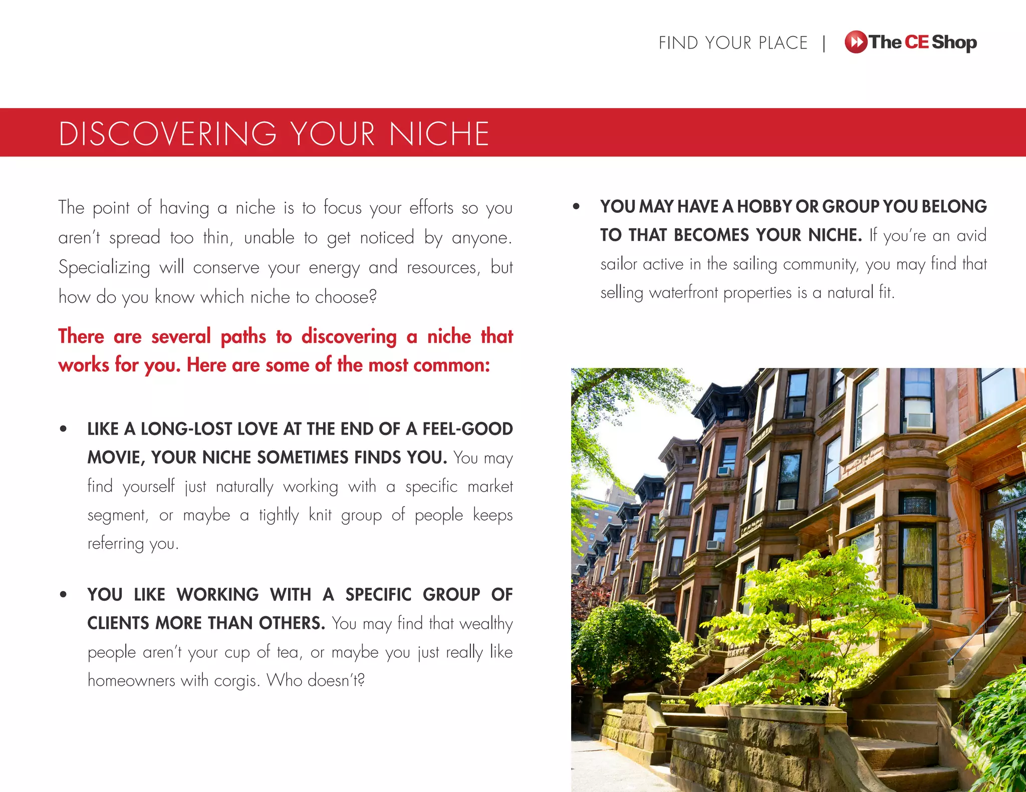 FIND YOUR PLACE |
DISCOVERING YOUR NICHE
The point of having a niche is to focus your efforts so you
aren’t spread too thin, unable to get noticed by anyone.
Specializing will conserve your energy and resources, but
how do you know which niche to choose?
There are several paths to discovering a niche that
works for you. Here are some of the most common:
•	 LIKE A LONG-LOST LOVE AT THE END OF A FEEL-GOOD
MOVIE, YOUR NICHE SOMETIMES FINDS YOU. You may
find yourself just naturally working with a specific market
segment, or maybe a tightly knit group of people keeps
referring you.
•	 YOU LIKE WORKING WITH A SPECIFIC GROUP OF
CLIENTS MORE THAN OTHERS. You may find that wealthy
people aren’t your cup of tea, or maybe you just really like
homeowners with corgis. Who doesn’t?
•	 YOU MAY HAVE A HOBBY OR GROUP YOU BELONG
TO THAT BECOMES YOUR NICHE. If you’re an avid
sailor active in the sailing community, you may find that
selling waterfront properties is a natural fit.
 
