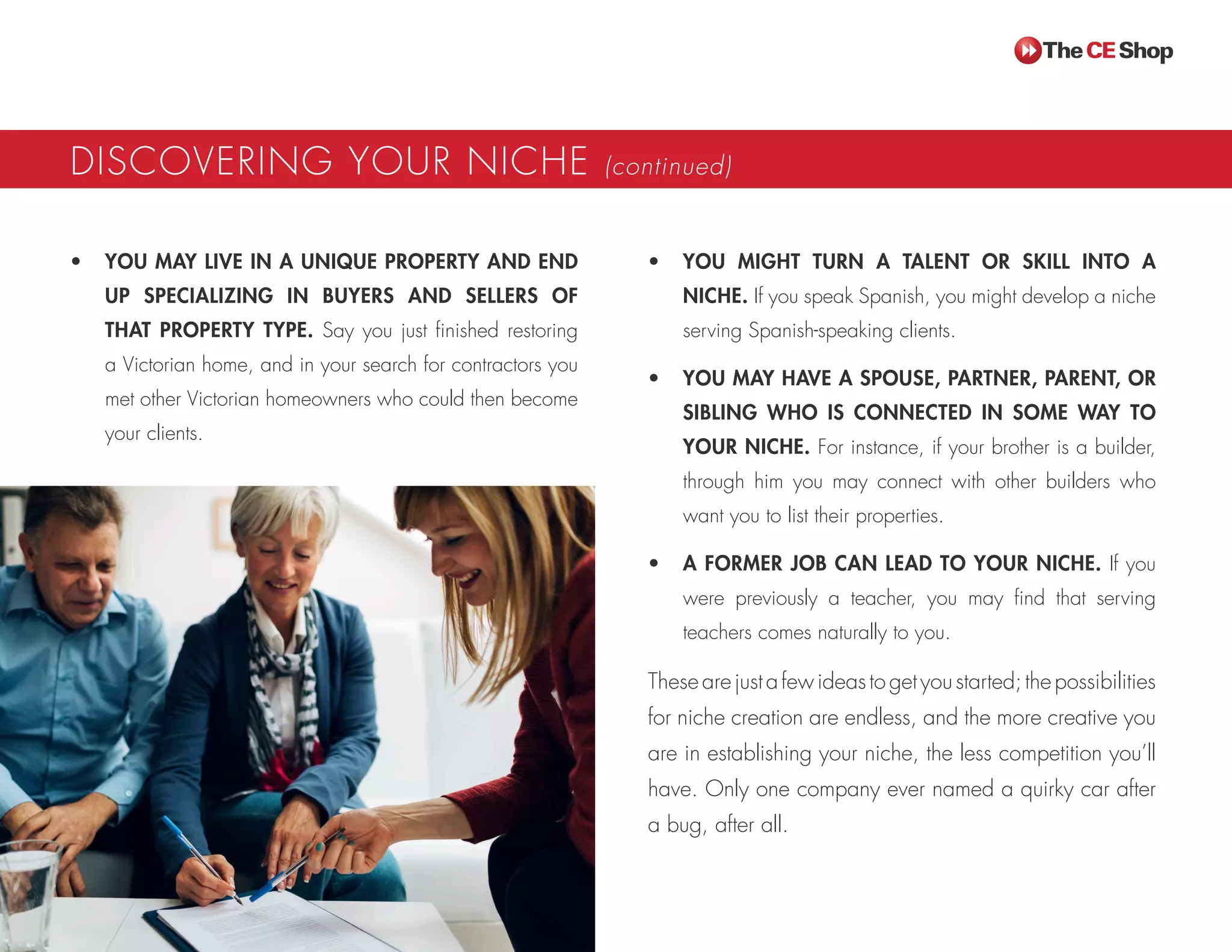 DISCOVERING YOUR NICHE (continued)
•	 YOU MAY LIVE IN A UNIQUE PROPERTY AND END
UP SPECIALIZING IN BUYERS AND SELLERS OF
THAT PROPERTY TYPE. Say you just finished restoring
a Victorian home, and in your search for contractors you
met other Victorian homeowners who could then become
your clients.
•	 YOU MIGHT TURN A TALENT OR SKILL INTO A
NICHE. If you speak Spanish, you might develop a niche
serving Spanish-speaking clients.
•	 YOU MAY HAVE A SPOUSE, PARTNER, PARENT, OR
SIBLING WHO IS CONNECTED IN SOME WAY TO
YOUR NICHE. For instance, if your brother is a builder,
through him you may connect with other builders who
want you to list their properties.
•	 A FORMER JOB CAN LEAD TO YOUR NICHE. If you
were previously a teacher, you may find that serving
teachers comes naturally to you.
Thesearejustafewideastogetyoustarted;thepossibilities
for niche creation are endless, and the more creative you
are in establishing your niche, the less competition you’ll
have. Only one company ever named a quirky car after
a bug, after all.
 