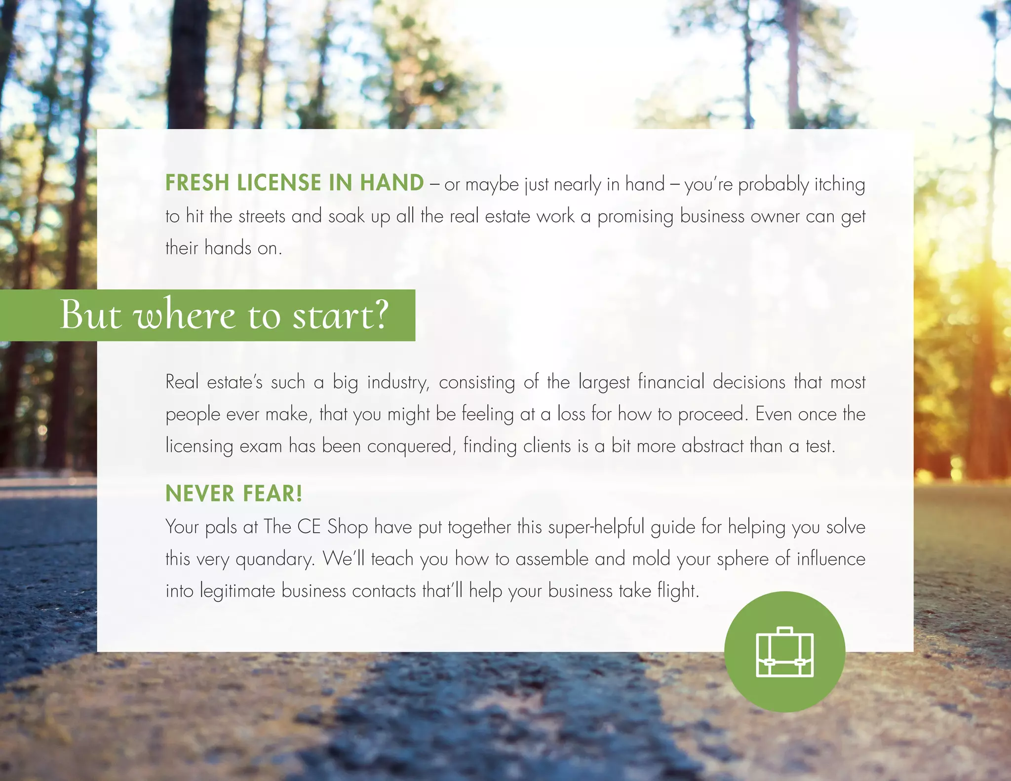 Real estate’s such a big industry, consisting of the largest financial decisions that most
people ever make, that you might be feeling at a loss for how to proceed. Even once the
licensing exam has been conquered, finding clients is a bit more abstract than a test.
NEVER FEAR!
Your pals at The CE Shop have put together this super-helpful guide for helping you solve
this very quandary. We’ll teach you how to assemble and mold your sphere of influence
into legitimate business contacts that’ll help your business take flight.
FRESH LICENSE IN HAND – or maybe just nearly in hand – you’re probably itching
to hit the streets and soak up all the real estate work a promising business owner can get
their hands on.
But where to start?
 