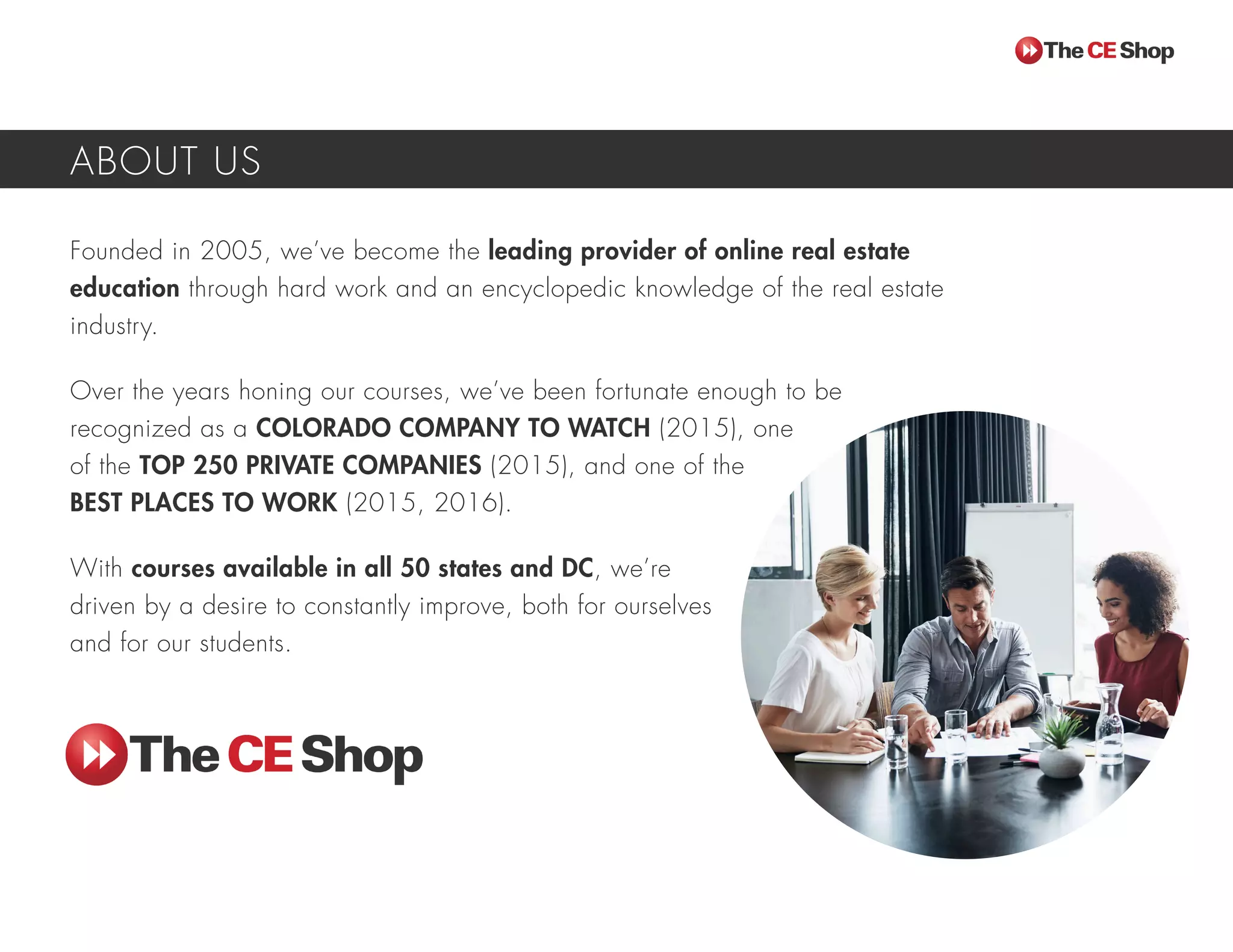Founded in 2005, we’ve become the leading provider of online real estate
education through hard work and an encyclopedic knowledge of the real estate
industry.
Over the years honing our courses, we’ve been fortunate enough to be
recognized as a COLORADO COMPANY TO WATCH (2015), one
of the TOP 250 PRIVATE COMPANIES (2015), and one of the
BEST PLACES TO WORK (2015, 2016).
With courses available in all 50 states and DC, we’re
driven by a desire to constantly improve, both for ourselves
and for our students.
ABOUT US
 