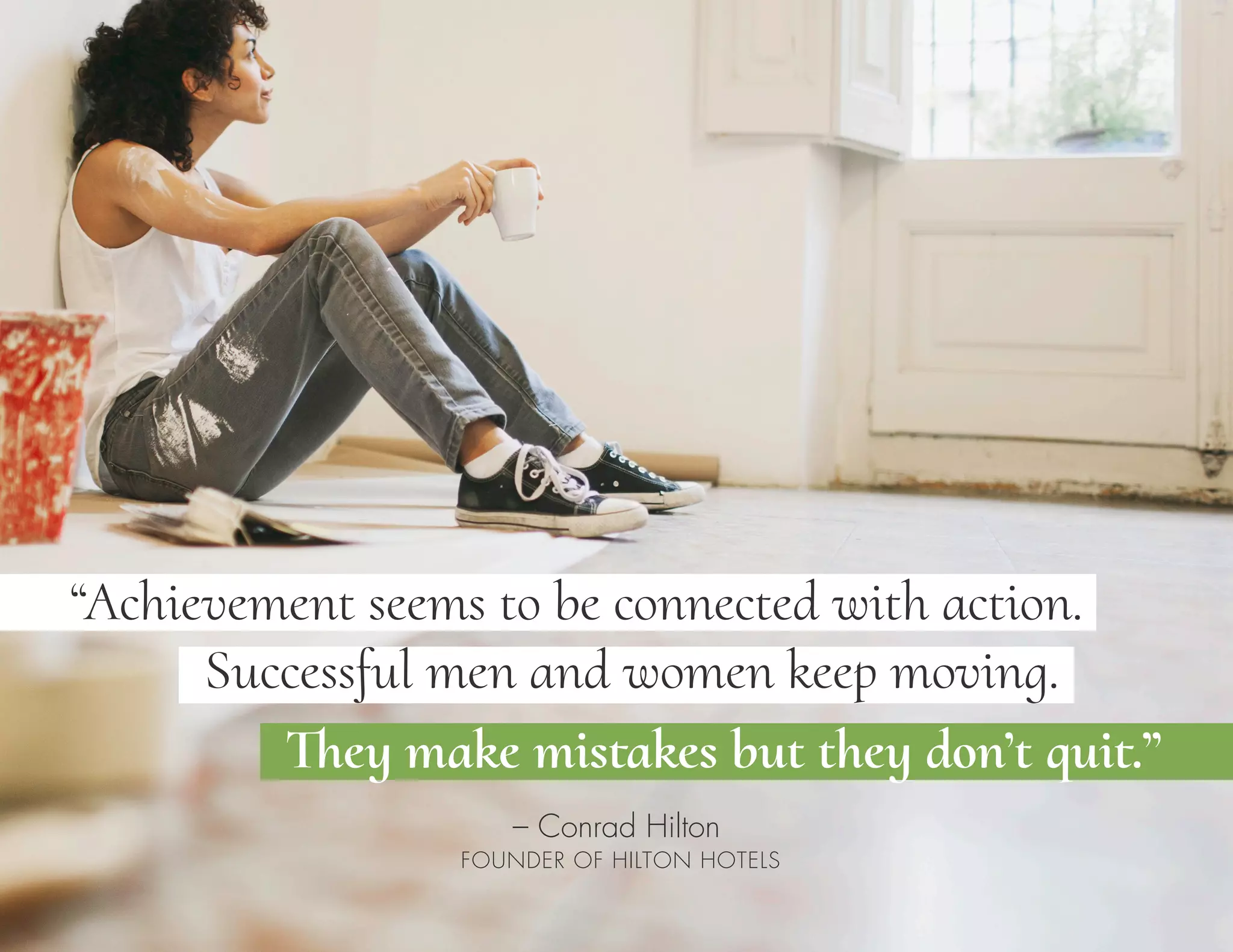 “Achievement seems to be connected with action.
– Conrad Hilton
FOUNDER OF HILTON HOTELS
Successful men and women keep moving.
They make mistakes but they don’t quit.”
 
