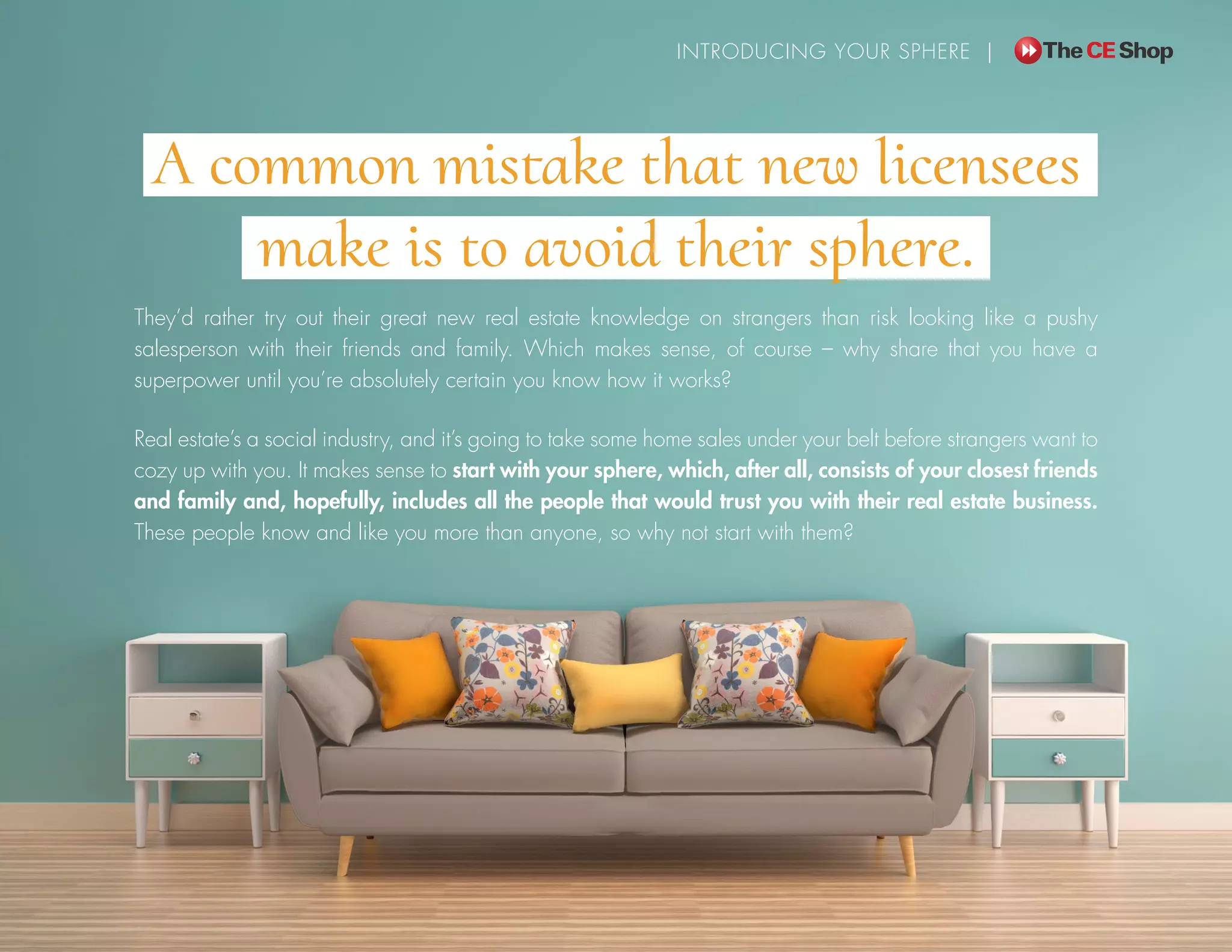 A common mistake that new licensees
make is to avoid their sphere.
They’d rather try out their great new real estate knowledge on strangers than risk looking like a pushy
salesperson with their friends and family. Which makes sense, of course – why share that you have a
superpower until you’re absolutely certain you know how it works?
Real estate’s a social industry, and it’s going to take some home sales under your belt before strangers want to
cozy up with you. It makes sense to start with your sphere, which, after all, consists of your closest friends
and family and, hopefully, includes all the people that would trust you with their real estate business.
These people know and like you more than anyone, so why not start with them?
INTRODUCING YOUR SPHERE |
 