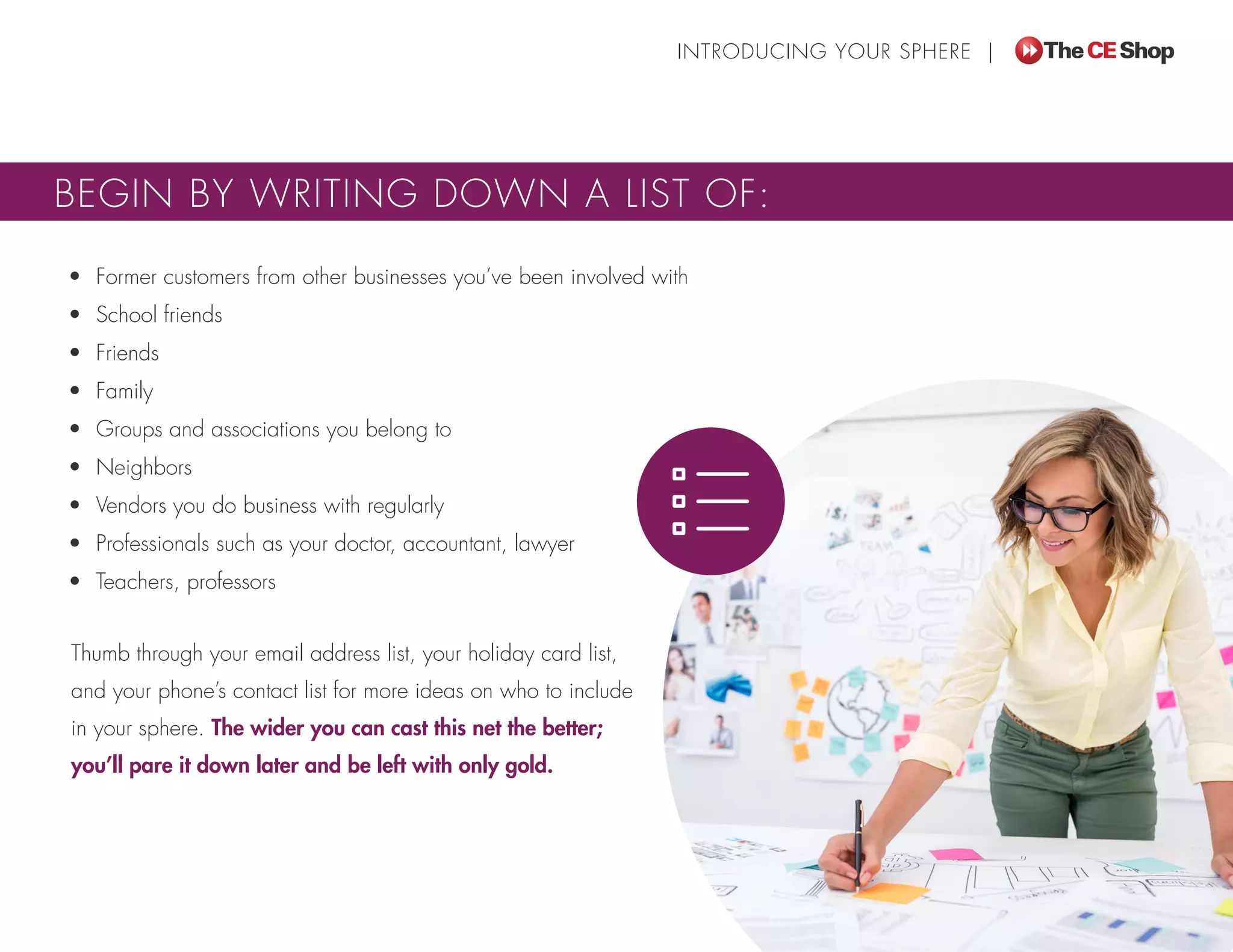 Thumb through your email address list, your holiday card list,
and your phone’s contact list for more ideas on who to include
in your sphere. The wider you can cast this net the better;
you’ll pare it down later and be left with only gold.
INTRODUCING YOUR SPHERE |
BEGIN BY WRITING DOWN A LIST OF:
•	 Former customers from other businesses you’ve been involved with
•	 School friends
•	 Friends
•	 Family
•	 Groups and associations you belong to
•	 Neighbors
•	 Vendors you do business with regularly
•	 Professionals such as your doctor, accountant, lawyer
•	 Teachers, professors
 