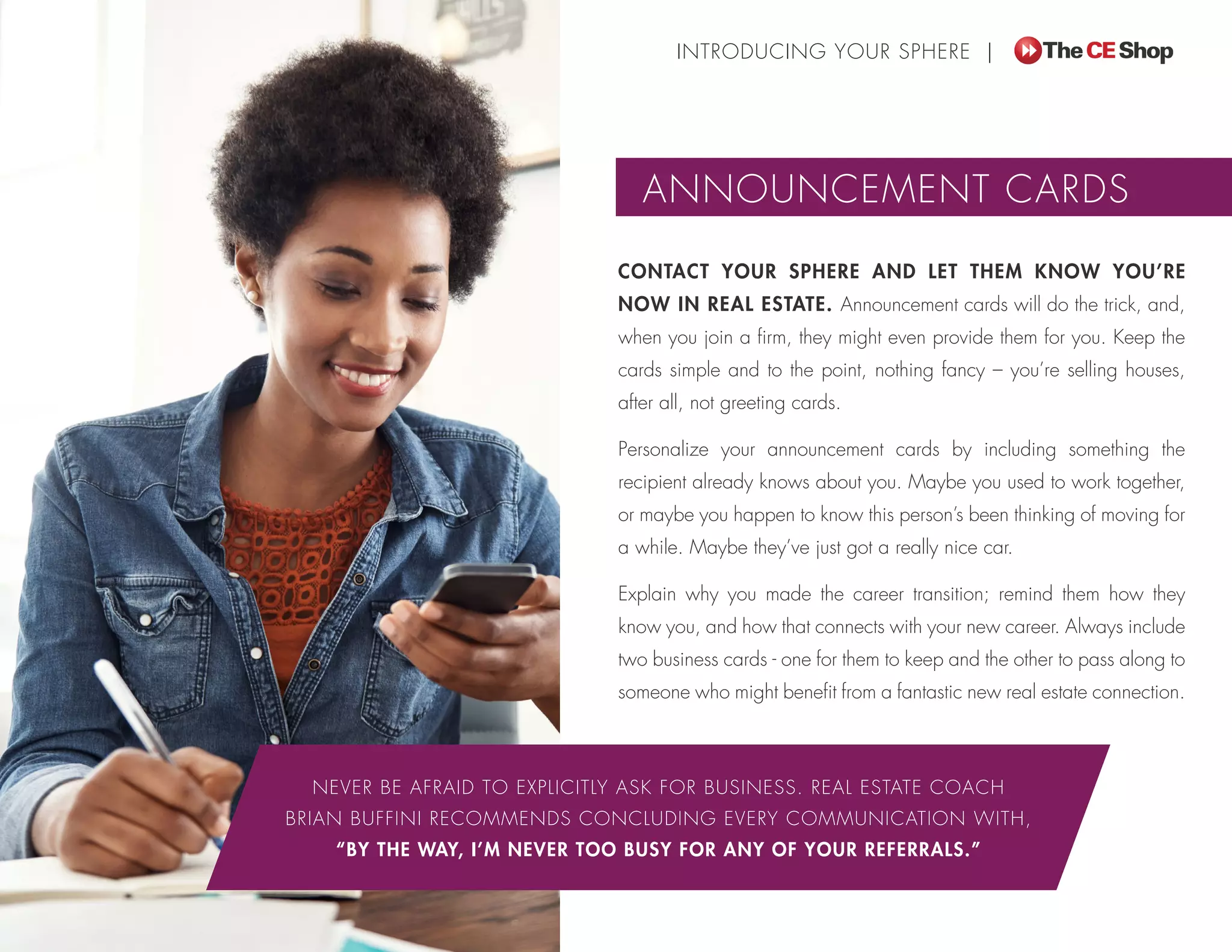 CONTACT YOUR SPHERE AND LET THEM KNOW YOU’RE
NOW IN REAL ESTATE. Announcement cards will do the trick, and,
when you join a firm, they might even provide them for you. Keep the
cards simple and to the point, nothing fancy – you’re selling houses,
after all, not greeting cards.
Personalize your announcement cards by including something the
recipient already knows about you. Maybe you used to work together,
or maybe you happen to know this person’s been thinking of moving for
a while. Maybe they’ve just got a really nice car.
Explain why you made the career transition; remind them how they
know you, and how that connects with your new career. Always include
two business cards - one for them to keep and the other to pass along to
someone who might benefit from a fantastic new real estate connection.
NEVER BE AFRAID TO EXPLICITLY ASK FOR BUSINESS. REAL ESTATE COACH
BRIAN BUFFINI RECOMMENDS CONCLUDING EVERY COMMUNICATION WITH,
“BY THE WAY, I’M NEVER TOO BUSY FOR ANY OF YOUR REFERRALS.”
INTRODUCING YOUR SPHERE |
ANNOUNCEMENT CARDS
 