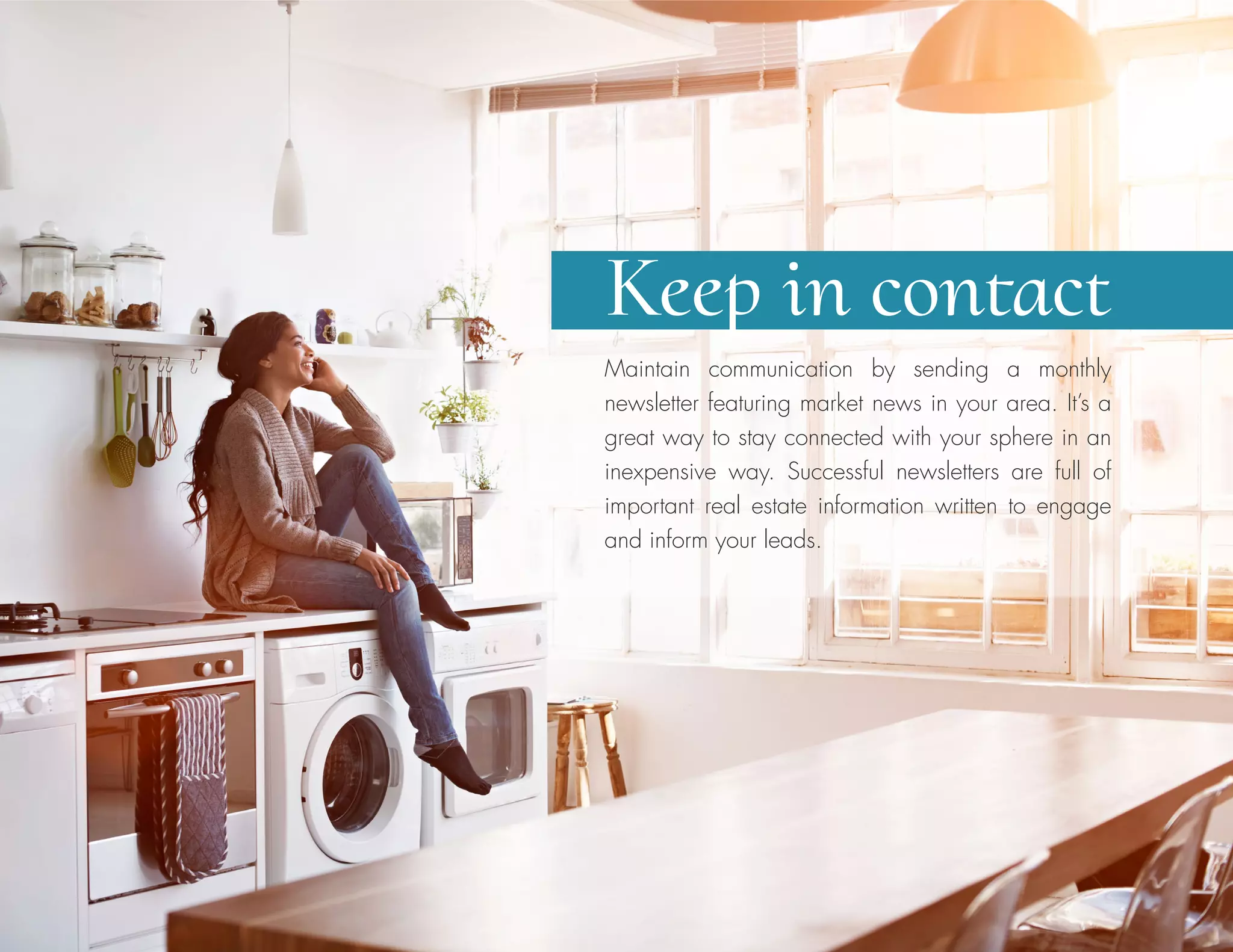 Maintain communication by sending a monthly
newsletter featuring market news in your area. It’s a
great way to stay connected with your sphere in an
inexpensive way. Successful newsletters are full of
important real estate information written to engage
and inform your leads.
Keep in contact
 