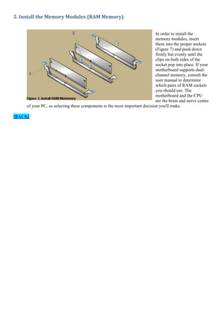 5. Install the Memory Modules (RAM Memory)
In order to install the
memory modules, insert
them into the proper sockets
(Figure 7) and push down
firmly but evenly until the
clips on both sides of the
socket pop into place. If your
motherboard supports dualchannel memory, consult the
user manual to determine
which pairs of RAM sockets
you should use. The
motherboard and the CPU
are the brain and nerve centre
of your PC, so selecting these components is the most important decision you'll make.
[BACK]

 