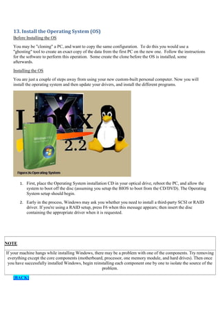 13. Install the Operating System (OS)
Before Installing the OS
You may be "cloning" a PC, and want to copy the same configuration. To do this you would use a
"ghosting" tool to create an exact copy of the data from the first PC on the new one. Follow the instructions
for the software to perform this operation. Some create the clone before the OS is installed, some
afterwards.
Installing the OS
You are just a couple of steps away from using your new custom-built personal computer. Now you will
install the operating system and then update your drivers, and install the different programs.

1. First, place the Operating System installation CD in your optical drive, reboot the PC, and allow the

system to boot off the disc (assuming you setup the BIOS to boot from the CD/DVD). The Operating
System setup should begin.
2. Early in the process, Windows may ask you whether you need to install a third-party SCSI or RAID

driver. If you're using a RAID setup, press F6 when this message appears; then insert the disc
containing the appropriate driver when it is requested.

NOTE
If your machine hangs while installing Windows, there may be a problem with one of the components. Try removing
everything except the core components (motherboard, processor, one memory module, and hard drives). Then once
you have successfully installed Windows, begin reinstalling each component one by one to isolate the source of the
problem.
[BACK]

 