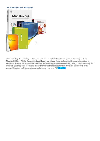 16. Install other Software

After installing the operating system, you will need to install the software you will be using, such as
Microsoft Office, Adobe Photoshop, Corel Draw, and others. Some software will require registration or
validation, so have the original discs with the software registration or license key ready. After installing the
software, you may need to validate the software with the manufacturer or published via the web or by
phone. Once this is all done, you are ready to use your new PC! [BACK]

 