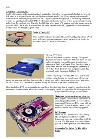 both.
Data Safety - Choose RAID
RAID, which stands for Redundant Array of Independent Disks, lets you use multiple hard drives to boost
disk speed or to keep a mirrored backup of your data in case a drive fails. Either setup requires multiple
identical drives, and configuring them calls for a slightly complex configuration. An increasing number of
systems use a configuration called RAID 0, which can significantly increase system speeds for data reading
and writing. To configure your drives for RAID 0, first select a pair of drives that match the storage capacity
you want. With 160GB hard drives available for under $90 and with RAID support included on most new
motherboards, RAID can be a great value.
Serial ATA (SATA)
Most motherboards now include SATA support, and going with an SATA
drive will make your system easier to set up and your drive simpler to
move to a future PC when the time comes.

CD And DVD ROM
When building a new computer, adding a fast optical
drive can increase its flexibility. And even if you are on a
budget, drives that read and burn any format are now
inexpensive. With an all in one drive, there is no need to
worry about whether your drive supports DVD+RW or
DVD-RW. Such drives are now inexpensive, and they
write to all major formats of DVD and CD.
Even no-longer-top-of-the-line, 18X DVD burners can
write an entire disc in a few minutes, and CD burning
speeds are now amazingly fast. Consequently, if you are on a budget, there is no reason to pay a premium
for a 12X or 16X DVD burner or to insist on buying the fastest CD-RW drive you can find.
Most stand-alone DVD players can play the dual-layer discs that these dual layer drives burn, boosting the
amount of video or data that will fit on one disc. You may pay a small price premium for dual-layer drives,
but the additional storage is well worth it.
Make sure you get the features you want:
Most graphics cards today let you connect a
second display to your PC. If you would like
to use your PC to record TV, a board with an
integrated TV tuner is a good choice. USB
based TV tuners are also an easy upgrade.
PCI Express:
This is the next generation of video display.
The latest graphics cards now use PCI
Express, an improved version of the AGP slot
on most PCs. The actual performance boost
you can expect depends on your application.
Gamers Do Not Skimp On The Video
Card:

 
