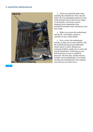 2. Install the Motherboard
1. Great care should be taken when
installing the motherboard. First, take the
board out of its packaging and put it on top
of the antistatic bag it came in (see Figure
3). Remember, you always want to
safeguard your components from
potentially hazardous static electricity (wear
your strap).
2. Before you secure the motherboard
onto the PC case/chassis, inspect it
carefully for any visible defects.
3. Next, review the motherboard
manual, to make sure you are familiar with
the motherboard layout and understand
which socket is which. Manuals are
extremely helpful, usually easy to read, and
include illustrations. Following you can
find instruction on how to install the
processor, the heat sink, and the memory
modules on the motherboard. You should
not place the motherboard in the computer
case until you are told to do so.

[BACK]

 