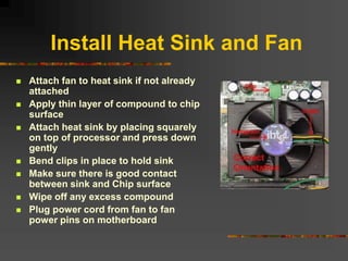 Install Heat Sink and Fan
 Attach fan to heat sink if not already
attached
 Apply thin layer of compound to chip
surface
 Attach heat sink by placing squarely
on top of processor and press down
gently
 Bend clips in place to hold sink
 Make sure there is good contact
between sink and Chip surface
 Wipe off any excess compound
 Plug power cord from fan to fan
power pins on motherboard
 