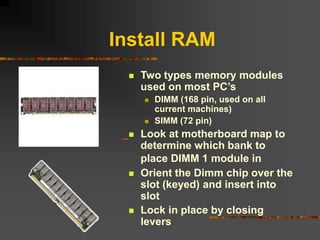 Install RAM
 Two types memory modules
used on most PC’s
 DIMM (168 pin, used on all
current machines)
 SIMM (72 pin)
 Look at motherboard map to
determine which bank to
place DIMM 1 module in
 Orient the Dimm chip over the
slot (keyed) and insert into
slot
 Lock in place by closing
levers
 