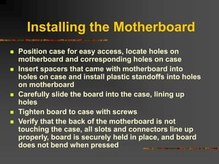 Installing the Motherboard
 Position case for easy access, locate holes on
motherboard and corresponding holes on case
 Insert spacers that came with motherboard into
holes on case and install plastic standoffs into holes
on motherboard
 Carefully slide the board into the case, lining up
holes
 Tighten board to case with screws
 Verify that the back of the motherboard is not
touching the case, all slots and connectors line up
properly, board is securely held in place, and board
does not bend when pressed
 