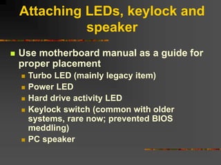 Attaching LEDs, keylock and
speaker
 Use motherboard manual as a guide for
proper placement
 Turbo LED (mainly legacy item)
 Power LED
 Hard drive activity LED
 Keylock switch (common with older
systems, rare now; prevented BIOS
meddling)
 PC speaker
 