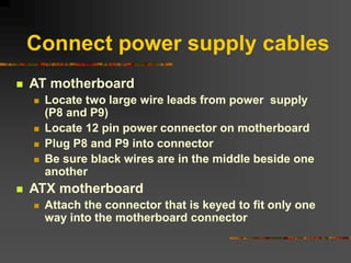 Connect power supply cables
 AT motherboard
 Locate two large wire leads from power supply
(P8 and P9)
 Locate 12 pin power connector on motherboard
 Plug P8 and P9 into connector
 Be sure black wires are in the middle beside one
another
 ATX motherboard
 Attach the connector that is keyed to fit only one
way into the motherboard connector
 