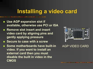 Installing a video card
 Use AGP expansion slot if
available, otherwise use PCI or ISA
 Remove slot insert and insert
video card by aligning pins and
gently applying pressure
 Secure to case with a screw
 Some motherboards have built-in
video. If you want to install an
external card then you must
disable the built in video in the
CMOS
AGP VIDEO CARD
 