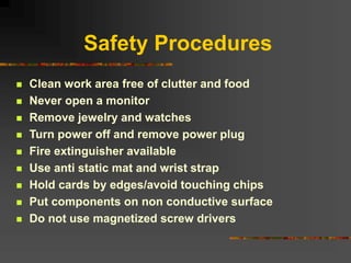 Safety Procedures
 Clean work area free of clutter and food
 Never open a monitor
 Remove jewelry and watches
 Turn power off and remove power plug
 Fire extinguisher available
 Use anti static mat and wrist strap
 Hold cards by edges/avoid touching chips
 Put components on non conductive surface
 Do not use magnetized screw drivers
 