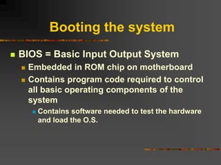 Booting the system
 BIOS = Basic Input Output System
 Embedded in ROM chip on motherboard
 Contains program code required to control
all basic operating components of the
system
 Contains software needed to test the hardware
and load the O.S.
 