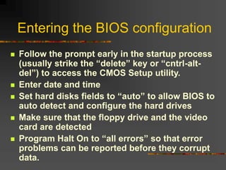 Entering the BIOS configuration
 Follow the prompt early in the startup process
(usually strike the “delete” key or “cntrl-alt-
del”) to access the CMOS Setup utility.
 Enter date and time
 Set hard disks fields to “auto” to allow BIOS to
auto detect and configure the hard drives
 Make sure that the floppy drive and the video
card are detected
 Program Halt On to “all errors” so that error
problems can be reported before they corrupt
data.
 