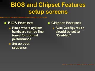 BIOS and Chipset Features
setup screens
 BIOS Features
 Place where system
hardware can be fine
tuned for optimal
performance
 Set up boot
sequence
 Chipset Features
 Auto Configuration
should be set to
“Enabled”
 