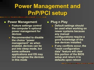 Power Management and
PnP/PCI setup
 Power Management
 Feature settings control
the computer’s optional
power management for
devices
 Recommended to disable
the choice “power
management” as when
enabled, devices can be
put into sleep mode, but
some software
applications and OS may
not recognize the devices
in this mode
 Plug n Play
 Default settings should
be used when working on
newer systems because
any manual
configurations require a
good knowledge of the
bus devices installed.
 If any conflicts occur, the
“reset configuration
data” feature will clear
this portion of the BIOS
setup and return it to
defaults upon reboot
 