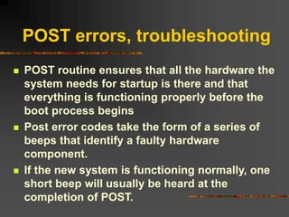 POST errors, troubleshooting
 POST routine ensures that all the hardware the
system needs for startup is there and that
everything is functioning properly before the
boot process begins
 Post error codes take the form of a series of
beeps that identify a faulty hardware
component.
 If the new system is functioning normally, one
short beep will usually be heard at the
completion of POST.
 