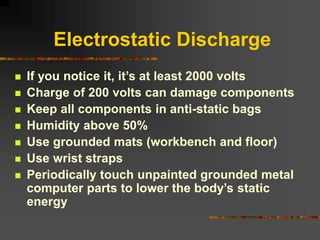 Electrostatic Discharge
 If you notice it, it’s at least 2000 volts
 Charge of 200 volts can damage components
 Keep all components in anti-static bags
 Humidity above 50%
 Use grounded mats (workbench and floor)
 Use wrist straps
 Periodically touch unpainted grounded metal
computer parts to lower the body’s static
energy
 