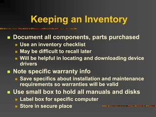 Keeping an Inventory
 Document all components, parts purchased
 Use an inventory checklist
 May be difficult to recall later
 Will be helpful in locating and downloading device
drivers
 Note specific warranty info
 Save specifics about installation and maintenance
requirements so warranties will be valid
 Use small box to hold all manuals and disks
 Label box for specific computer
 Store in secure place
 
