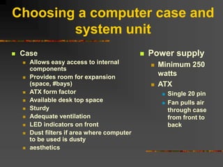 Choosing a computer case and
system unit
 Case
 Allows easy access to internal
components
 Provides room for expansion
(space, #bays)
 ATX form factor
 Available desk top space
 Sturdy
 Adequate ventilation
 LED indicators on front
 Dust filters if area where computer
to be used is dusty
 aesthetics
 Power supply
 Minimum 250
watts
 ATX
 Single 20 pin
 Fan pulls air
through case
from front to
back
 
