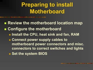 Preparing to install
Motherboard
 Review the motherboard location map
 Configure the motherboard
 Install the CPU, heat sink and fan, RAM
 Connect power supply cables to
motherboard power connectors and misc.
connectors to correct switches and lights
 Set the system BIOS
 