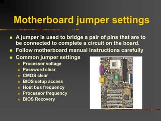 Motherboard jumper settings
 A jumper is used to bridge a pair of pins that are to
be connected to complete a circuit on the board.
 Follow motherboard manual instructions carefully
 Common jumper settings
 Processor voltage
 Password clear
 CMOS clear
 BIOS setup access
 Host bus frequency
 Processor frequency
 BIOS Recovery
 