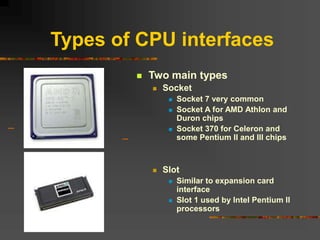 Types of CPU interfaces
 Two main types
 Socket
 Socket 7 very common
 Socket A for AMD Athlon and
Duron chips
 Socket 370 for Celeron and
some Pentium II and III chips
 Slot
 Similar to expansion card
interface
 Slot 1 used by Intel Pentium II
processors
 