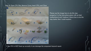 Step 8: Open CPU Slot, Remove Cover, Insert CPU, and Close
If the CPU is NOT lined up correctly it can damage the component beyond repair
Please use the image here to do this step
properly, it is the instructions given with an Intel
motherboard and I believe it shows how to do this
step better than I could explain.
 