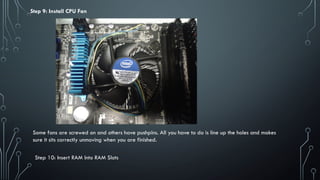 Step 9: Install CPU Fan
Some fans are screwed on and others have pushpins. All you have to do is line up the holes and makes
sure it sits correctly unmoving when you are finished.
Step 10: Insert RAM Into RAM Slots
 