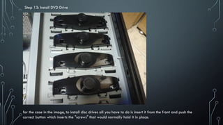 Step 13: Install DVD Drive
for the case in the image, to install disc drives all you have to do is insert it from the front and push the
correct button which inserts the "screws" that would normally hold it in place.
 