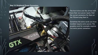 Step 15: Peripheral Power Connectors
The hard drive and disc drives both
have their own power inputs. find
the correct connectors for them on
the PSUand plug them in.
Sometimes the extra cards you have
installed require extra power. This
graphics card for example requires
two extra power connectors.
 