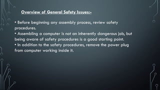 Overview of General Safety Issues:-
• Before beginning any assembly process, review safety
procedures.
• Assembling a computer is not an inherently dangerous job, but
being aware of safety procedures is a good starting point.
• In addition to the safety procedures, remove the power plug
from computer working inside it.
 