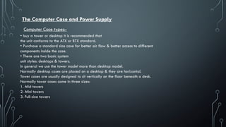 The Computer Case and Power Supply
• buy a tower or desktop it is recommended that
the unit conforms to the ATX or BTX standard.
• Purchase a standard size case for better air flow & better access to different
components inside the case.
• There are two basic system
unit styles: desktops & towers.
In general we use the tower model more than desktop model.
Normally desktop cases are placed on a desktop & they are horizontal.
Tower cases are usually designed to sit vertically on the floor beneath a desk.
Normally tower cases come in three sizes:
1. Mid towers
2. Mini towers
3. Full-size towers
Computer Case types:-
 