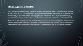 Power Supply/SMPS/PSU:-
SMPS provides different regulated voltages in different components of the PC. It produces three voltages
i.e. +5V , +12V & 3.3V D.C as computer & other electronics components are working on D.C voltages. The
common types of form factor used in todays SMPS is ATX. The name of SMPS form factor depends on
motherboard form factor except in case of SFX (Small Form eXtended) because it is the only pure SMPS
form factor.
We should Be able to identify the uses for each voltage level and the corresponding color-coded wire. This
will allow testing of the wires using a Multimeter to determine if there are problems with the power supply.
We also should buy a good power supply because it is responsible for most of the computer problems.
 