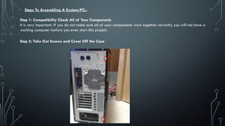 Steps To Assembling A System/PC:-
Step 1: Compatibility Check All of Your Components
It is very important. If you do not make sure all of your components work together correctly you will not have a
working computer before you even start this project.
Step 2: Take Out Screws and Cover Off the Case
 