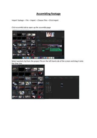 Assembling footage
Import footage – File – Import – Choose files – Click Import
Click assembly tab to open up the assembly page
Select wanted clip from the project file on the left hand side of the screen and drag it onto
the time line.
 
