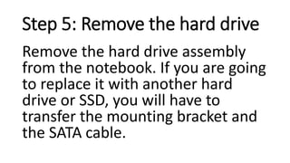Step 5: Remove the hard drive
Remove the hard drive assembly
from the notebook. If you are going
to replace it with another hard
drive or SSD, you will have to
transfer the mounting bracket and
the SATA cable.
 