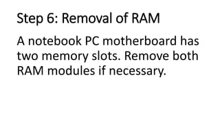 Step 6: Removal of RAM
A notebook PC motherboard has
two memory slots. Remove both
RAM modules if necessary.
 