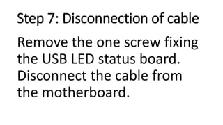 Step 7: Disconnection of cable
Remove the one screw fixing
the USB LED status board.
Disconnect the cable from
the motherboard.
 