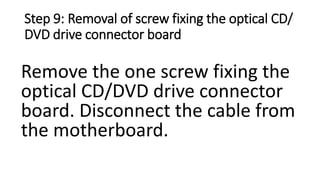 Step 9: Removal of screw fixing the optical CD/
DVD drive connector board
Remove the one screw fixing the
optical CD/DVD drive connector
board. Disconnect the cable from
the motherboard.
 