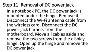 Step 11: Removal of DC power jack
In a notebook PC, the DC power jack is
mounted under the hinge. Remove it.
Disconnect the Wi-Fi antenna cable from
the wireless card. Disconnect the DC
power jack harness from the
motherboard. Move all cables aside and
remove the two screws from the display
hinge. Open up the hinge and remove the
DC power jack.
 