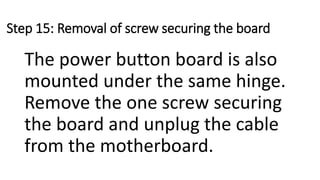 Step 15: Removal of screw securing the board
The power button board is also
mounted under the same hinge.
Remove the one screw securing
the board and unplug the cable
from the motherboard.
 