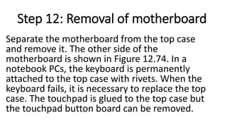Step 12: Removal of motherboard
Separate the motherboard from the top case
and remove it. The other side of the
motherboard is shown in Figure 12.74. In a
notebook PCs, the keyboard is permanently
attached to the top case with rivets. When the
keyboard fails, it is necessary to replace the top
case. The touchpad is glued to the top case but
the touchpad button board can be removed.
 