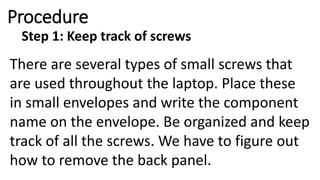 Procedure
Step 1: Keep track of screws
There are several types of small screws that
are used throughout the laptop. Place these
in small envelopes and write the component
name on the envelope. Be organized and keep
track of all the screws. We have to figure out
how to remove the back panel.
 